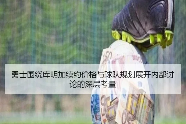 勇士围绕库明加续约价格与球队规划展开内部讨论的深层考量
