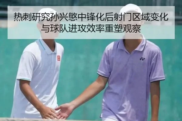 热刺研究孙兴慜中锋化后射门区域变化与球队进攻效率重塑观察