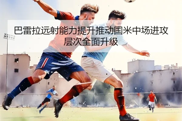 巴雷拉远射能力提升推动国米中场进攻层次全面升级