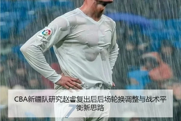 CBA新疆队研究赵睿复出后后场轮换调整与战术平衡新思路