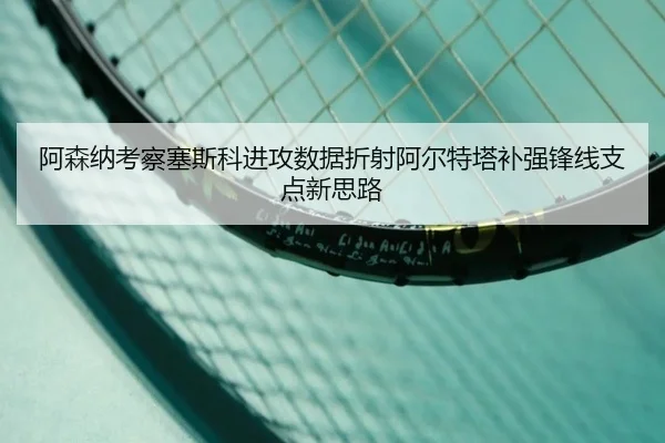 阿森纳考察塞斯科进攻数据折射阿尔特塔补强锋线支点新思路